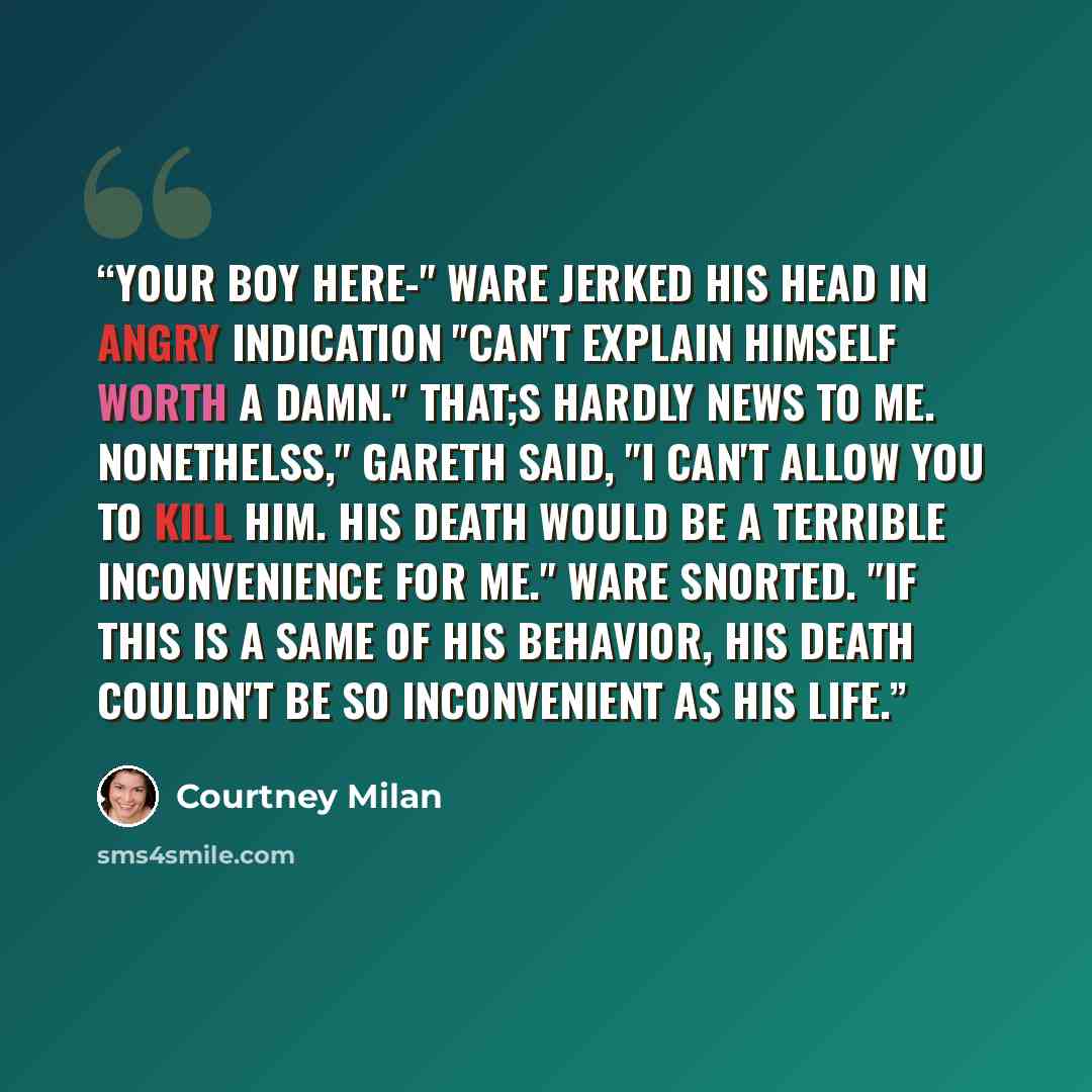 “Your boy here-" Ware jerked his head in angry indication "can't explain himself worth a damn." That;s hardly news to me. Nonethelss," Gareth said, "I can't allow you to kill him. His death would be a terrible inconvenience for me." Ware snorted. "If this is a same of his behavior, his death…” quote by Courtney Milan