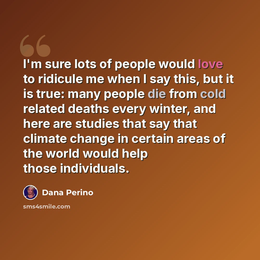 “I'm sure lots of people would love to ridicule me when I say this, but it is true: many people die from cold related deaths every winter, and here are studies that say that climate change in certain areas of the world would help those individuals.” quote by Dana Perino