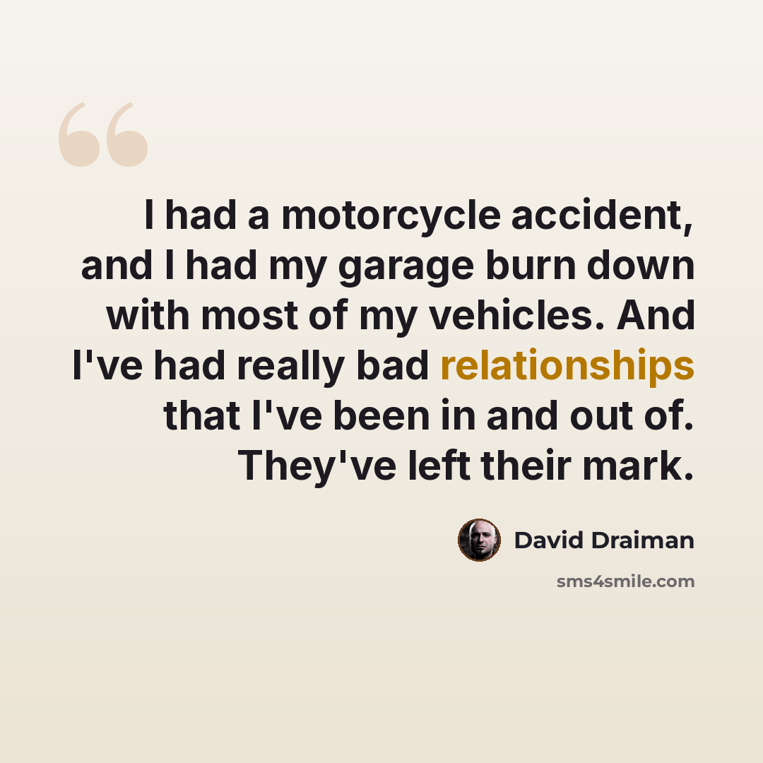 “I had a motorcycle accident, and I had my garage burn down with most of my vehicles. And I've had really bad relationships that I've been in and out of. They've left their mark.” quote by David Draiman