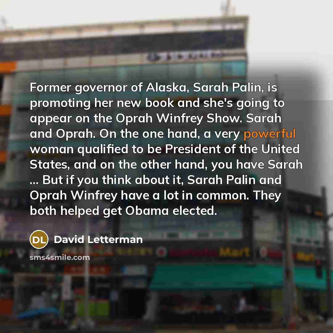 “Former governor of Alaska, Sarah Palin, is promoting her new book and she's going to appear on the Oprah Winfrey Show. Sarah and Oprah. On the one hand, a very powerful woman qualified to be President of the United States, and on the other hand, you have Sarah ... But if you think about it, Sarah…” quote by David Letterman