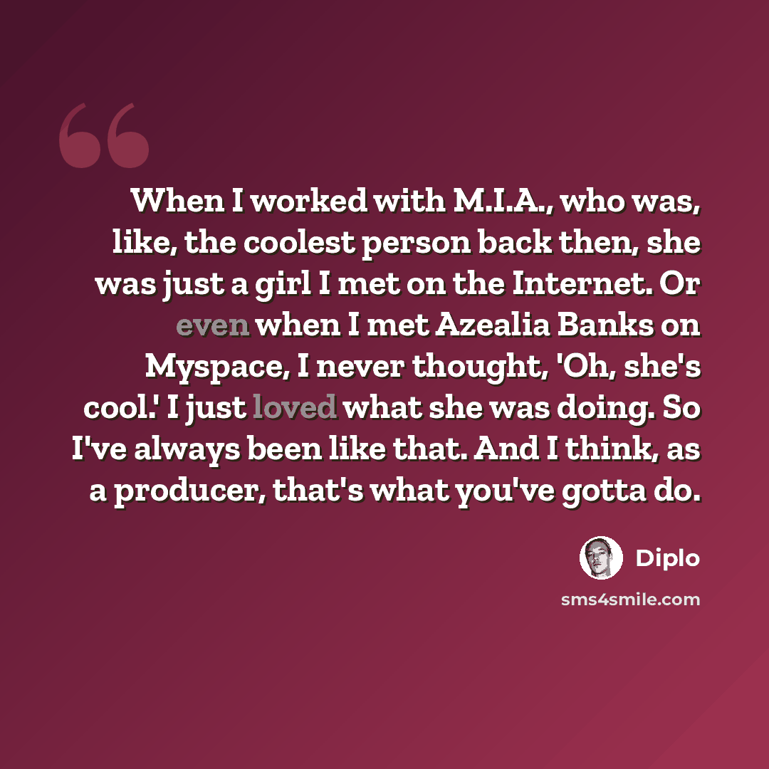 “When I worked with M.I.A., who was, like, the coolest person back then, she was just a girl I met on the Internet. Or even when I met Azealia Banks on Myspace, I never thought, 'Oh, she's cool.' I just loved what she was doing. So I've always been like that. And I think, as a producer, that's what…” quote by Diplo