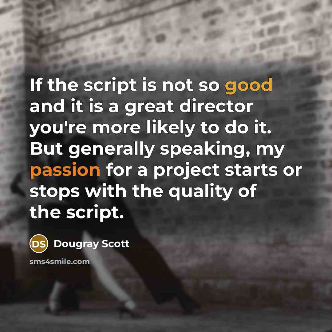 “If the script is not so good and it is a great director you're more likely to do it. But generally speaking, my passion for a project starts or stops with the quality of the script.” quote by Dougray Scott