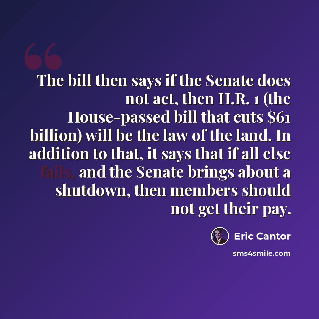 “The bill then says if the Senate does not act, then H.R. 1 (the House-passed bill that cuts $61 billion) will be the law of the land. In addition to that, it says that if all else fails, and the Senate brings about a shutdown, then members should not get their pay.” quote by Eric Cantor