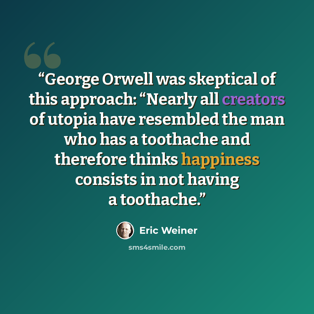 “George Orwell was skeptical of this approach: “Nearly all creators of utopia have resembled the man who has a toothache and therefore thinks happiness consists in not having a toothache.” quote by Eric Weiner