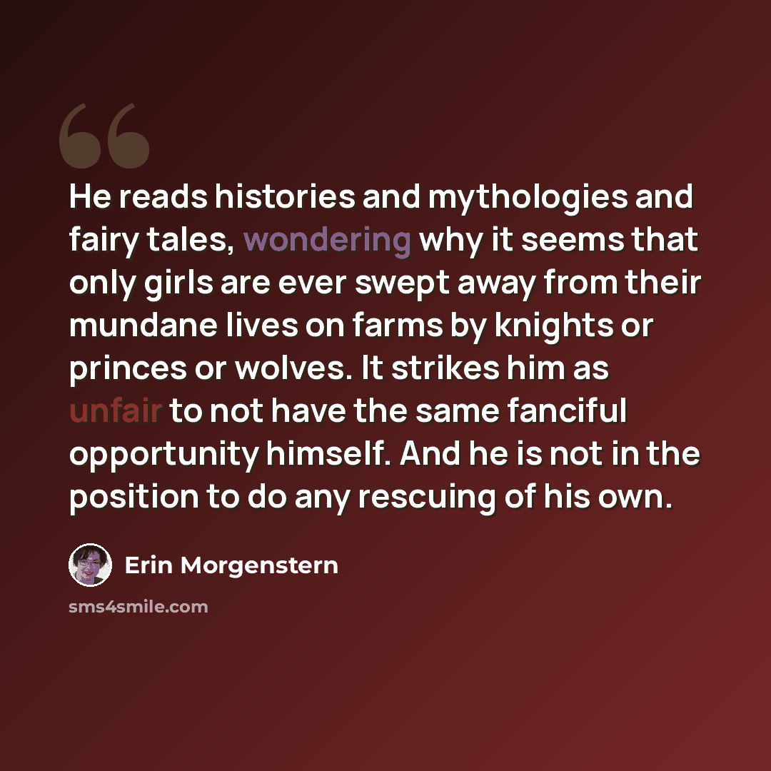 “He reads histories and mythologies and fairy tales, wondering why it seems that only girls are ever swept away from their mundane lives on farms by knights or princes or wolves. It strikes him as unfair to not have the same fanciful opportunity himself. And he is not in the position to do any…” quote by Erin Morgenstern