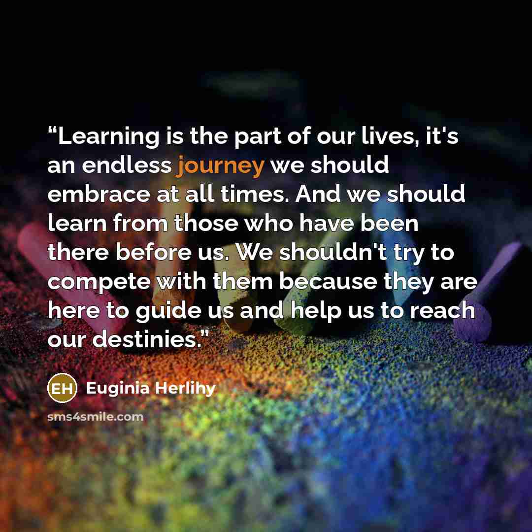 “Learning is the part of our lives, it's an endless journey we should embrace at all times. And we should learn from those who have been there before us. We shouldn't try to compete with them because they are here to guide us and help us to reach our destinies.” quote by Euginia Herlihy