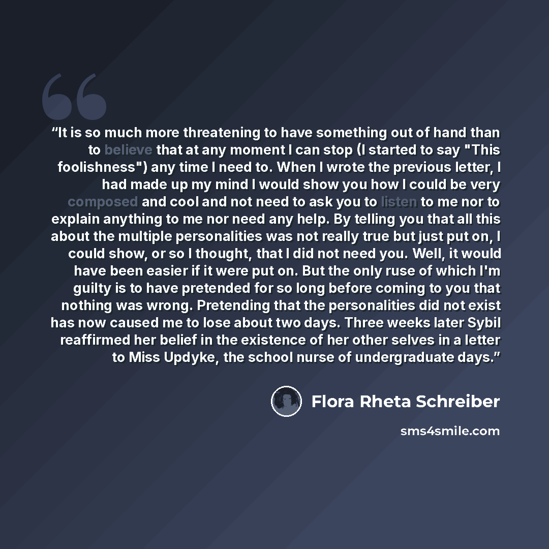 “It is so much more threatening to have something out of hand than to believe that at any moment I can stop (I started to say "This foolishness") any time I need to. When I wrote the previous letter, I had made up my mind I would show you how I could be very composed and cool and not need to ask…” quote by Flora Rheta Schreiber