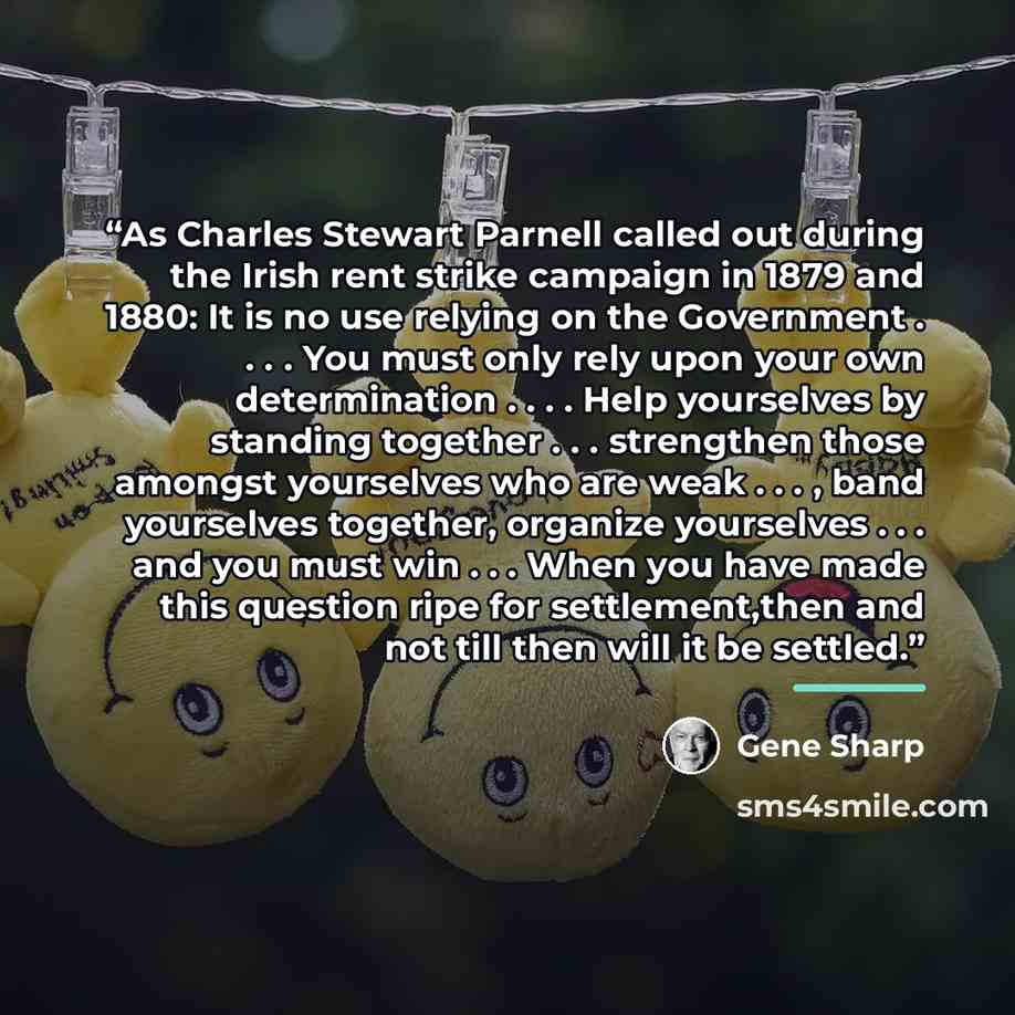 “As Charles Stewart Parnell called out during the Irish rent strike campaign in 1879 and 1880: It is no use relying on the Government . . . . You must only rely upon your own determination . . . . Help yourselves by standing together . . . strengthen those amongst yourselves who are weak…” quote by Gene Sharp