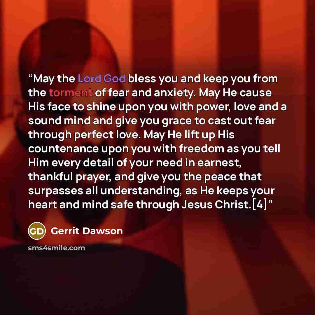 “May the Lord God bless you and keep you from the torment of fear and anxiety. May He cause His face to shine upon you with power, love and a sound mind and give you grace to cast out fear through perfect love. May He lift up His countenance upon you with freedom as you tell Him every detail of…” quote by Gerrit Dawson