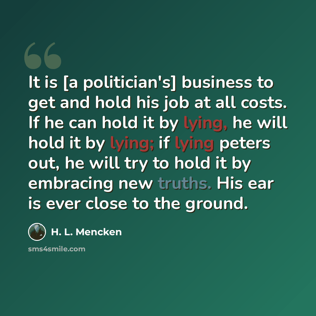 “It is [a politician's] business to get and hold his job at all costs. If he can hold it by lying, he will hold it by lying; if lying peters out, he will try to hold it by embracing new truths. His ear is ever close to the ground.” quote by H. L. Mencken