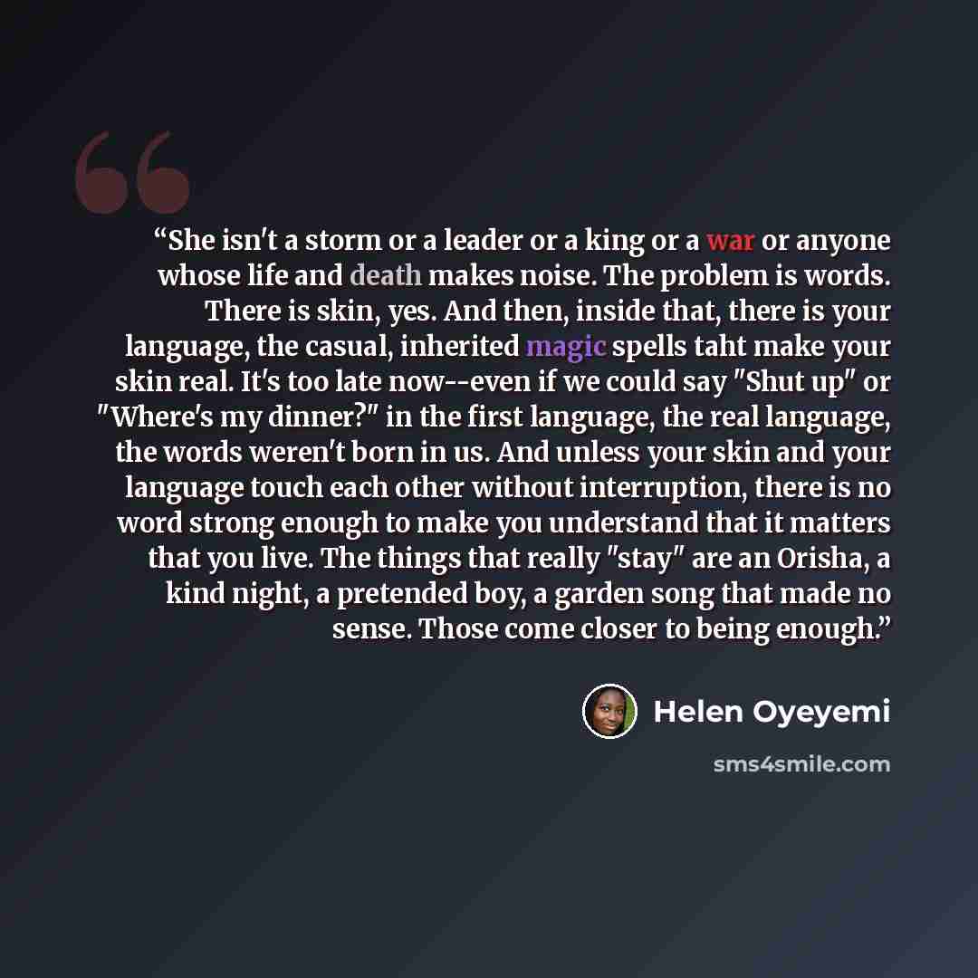 “She isn't a storm or a leader or a king or a war or anyone whose life and death makes noise. The problem is words. There is skin, yes. And then, inside that, there is your language, the casual, inherited magic spells taht make your skin real. It's too late now--even if we could say "Shut up" or…” quote by Helen Oyeyemi