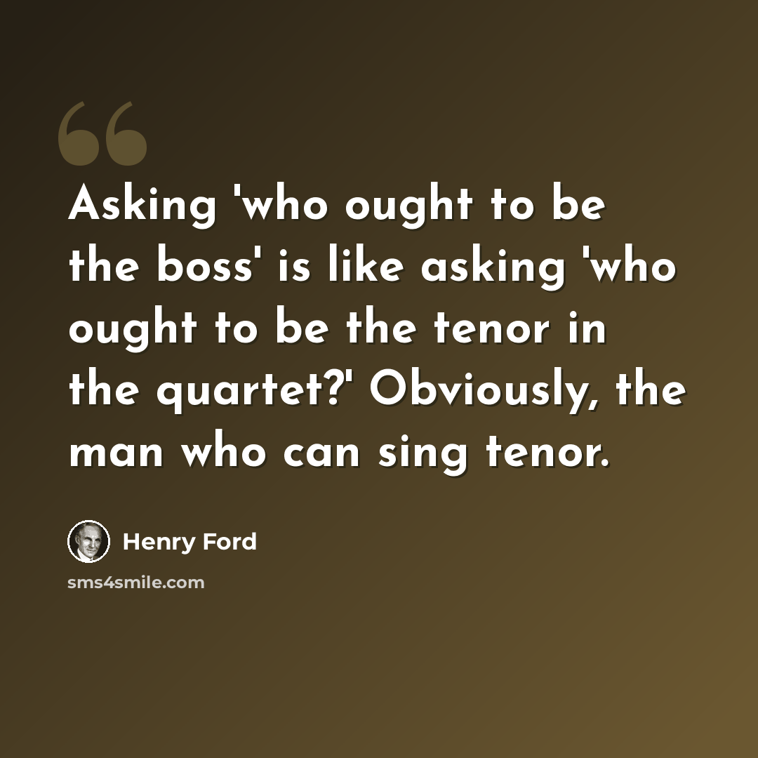 “Asking 'who ought to be the boss' is like asking 'who ought to be the tenor in the quartet?' Obviously, the man who can sing tenor.” quote by Henry Ford
