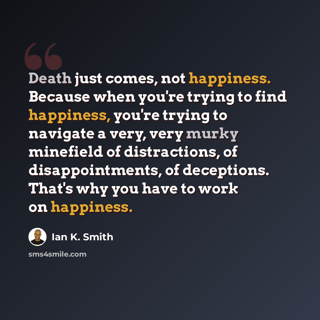 “Death just comes, not happiness. Because when you're trying to find happiness, you're trying to navigate a very, very murky minefield of distractions, of disappointments, of deceptions. That's why you have to work on happiness.” quote by Ian K. Smith