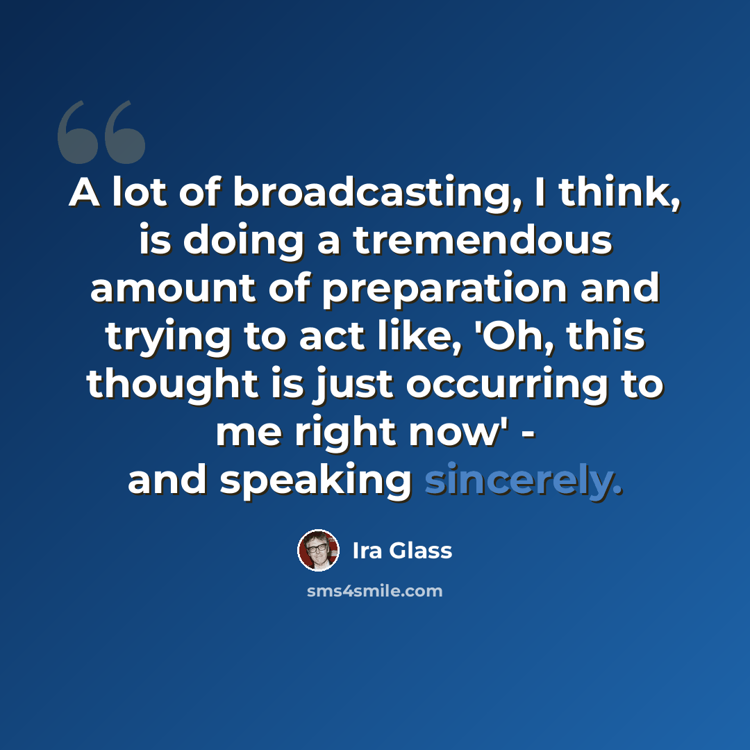 “A lot of broadcasting, I think, is doing a tremendous amount of preparation and trying to act like, 'Oh, this thought is just occurring to me right now' - and speaking sincerely.” quote by Ira Glass