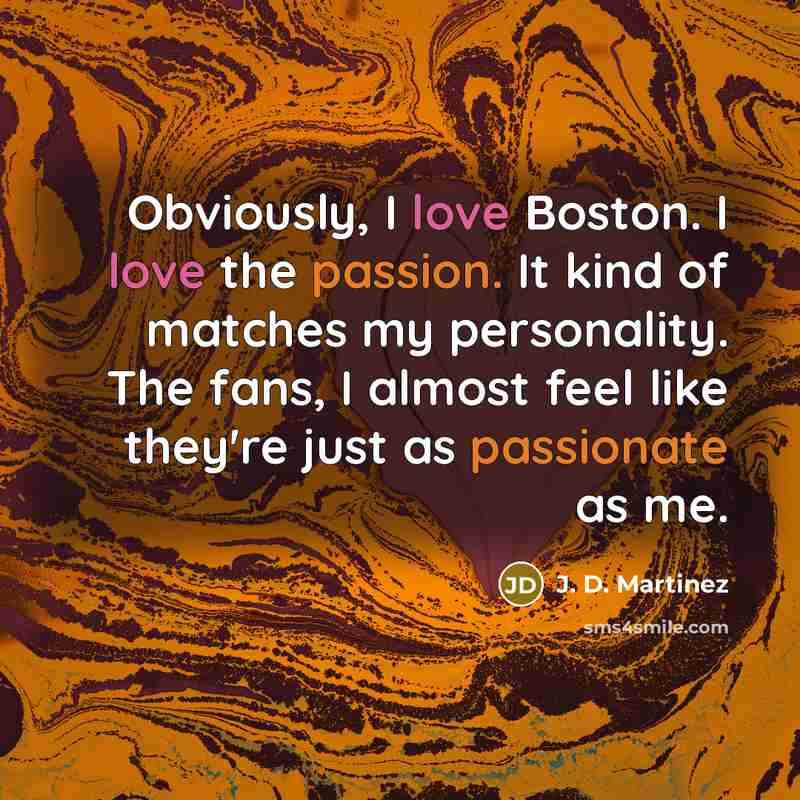 “Obviously, I love Boston. I love the passion. It kind of matches my personality. The fans, I almost feel like they're just as passionate as me.” quote by J. D. Martinez