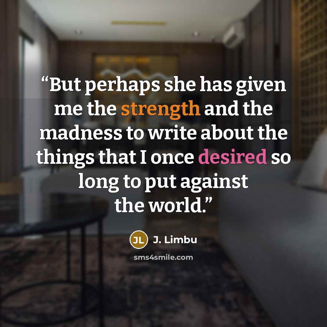 “But perhaps she has given me the strength and the madness to write about the things that I once desired so long to put against the world.” quote by J. Limbu