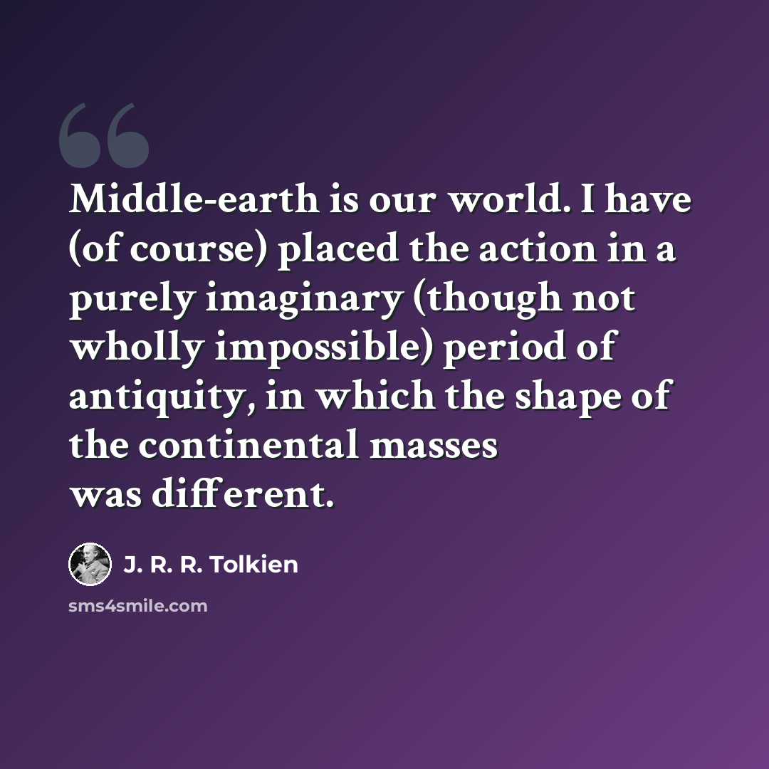“Middle-earth is our world. I have (of course) placed the action in a purely imaginary (though not wholly impossible) period of antiquity, in which the shape of the continental masses was different.” quote by J. R. R. Tolkien