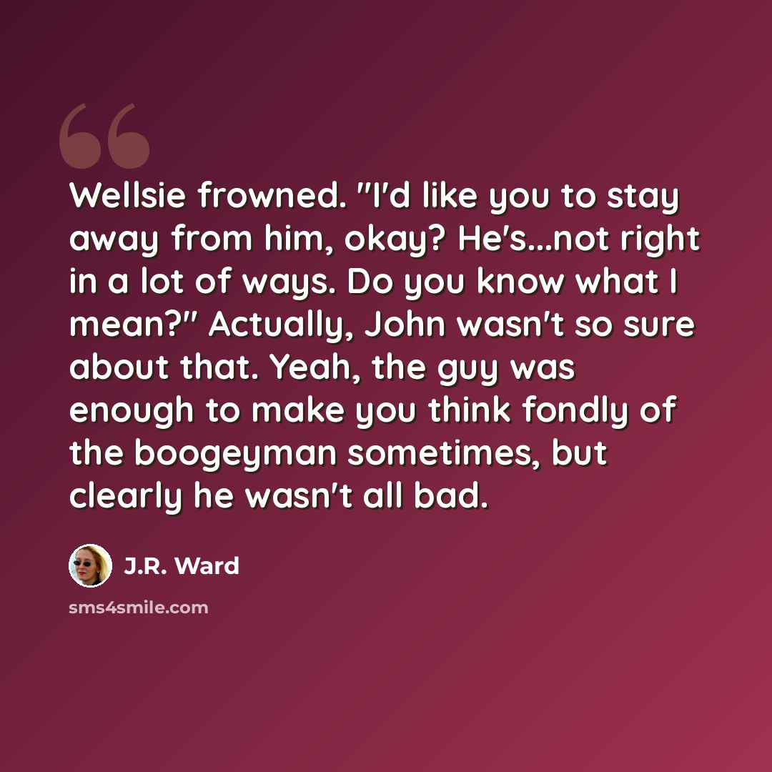 “Wellsie frowned. "I'd like you to stay away from him, okay? He's...not right in a lot of ways. Do you know what I mean?" Actually, John wasn't so sure about that. Yeah, the guy was enough to make you think fondly of the boogeyman sometimes, but clearly he wasn't all bad.” quote by J.R. Ward