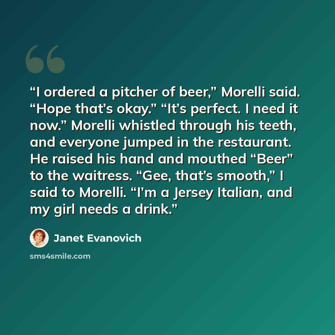 “I ordered a pitcher of beer,” Morelli said. “Hope that’s okay.” “It’s perfect. I need it now.” Morelli whistled through his teeth, and everyone jumped in the restaurant. He raised his hand and mouthed “Beer” to the waitress. “Gee, that’s smooth,” I said to Morelli. “I’m a Jersey Italian, and my…” quote by Janet Evanovich