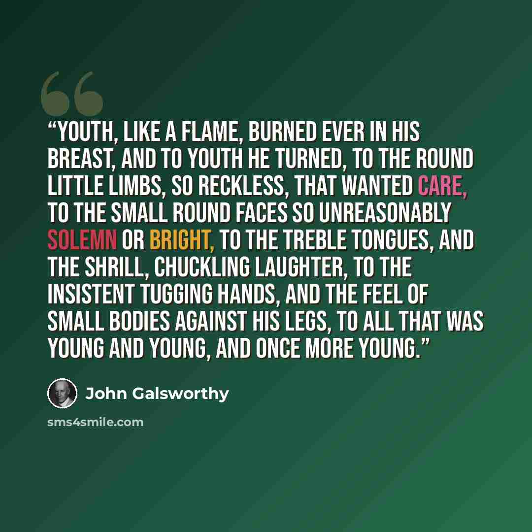 “Youth, like a flame, burned ever in his breast, and to youth he turned, to the round little limbs, so reckless, that wanted care, to the small round faces so unreasonably solemn or bright, to the treble tongues, and the shrill, chuckling laughter, to the insistent tugging hands, and the feel of…” quote by John Galsworthy