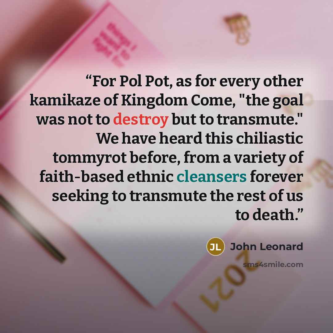 “For Pol Pot, as for every other kamikaze of Kingdom Come, "the goal was not to destroy but to transmute." We have heard this chiliastic tommyrot before, from a variety of faith-based ethnic cleansers forever seeking to transmute the rest of us to death.” quote by John Leonard