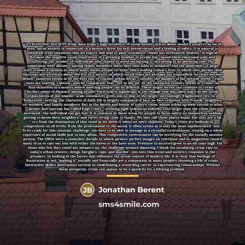 “A CHANGING SOCIETY What does today’s high incidence of social anxiety tell us about modern society? As we’ve seen, social anxiety is connected to a person’s drive for self-preservation and a feeling of safety. It is natural to withdraw from situations that we expect will lead to pain…” quote by Jonathan Berent