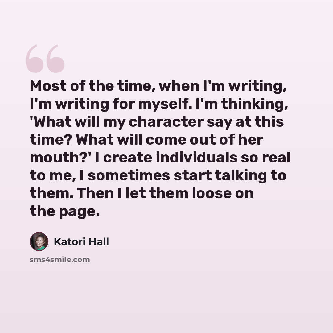 “Most of the time, when I'm writing, I'm writing for myself. I'm thinking, 'What will my character say at this time? What will come out of her mouth?' I create individuals so real to me, I sometimes start talking to them. Then I let them loose on the page.” quote by Katori Hall