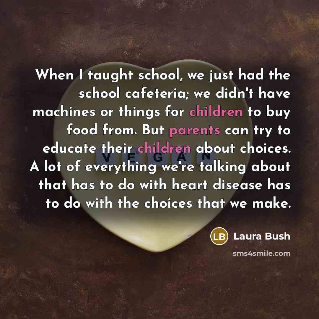 “When I taught school, we just had the school cafeteria; we didn't have machines or things for children to buy food from. But parents can try to educate their children about choices. A lot of everything we're talking about that has to do with heart disease has to do with the choices that we make.” quote by Laura Bush