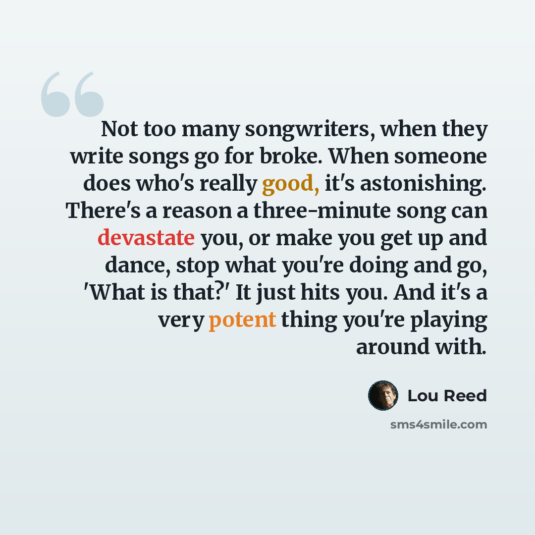 “Not too many songwriters, when they write songs go for broke. When someone does who's really good, it's astonishing. There's a reason a three-minute song can devastate you, or make you get up and dance, stop what you're doing and go, 'What is that?' It just hits you. And it's a very potent thing…” quote by Lou Reed