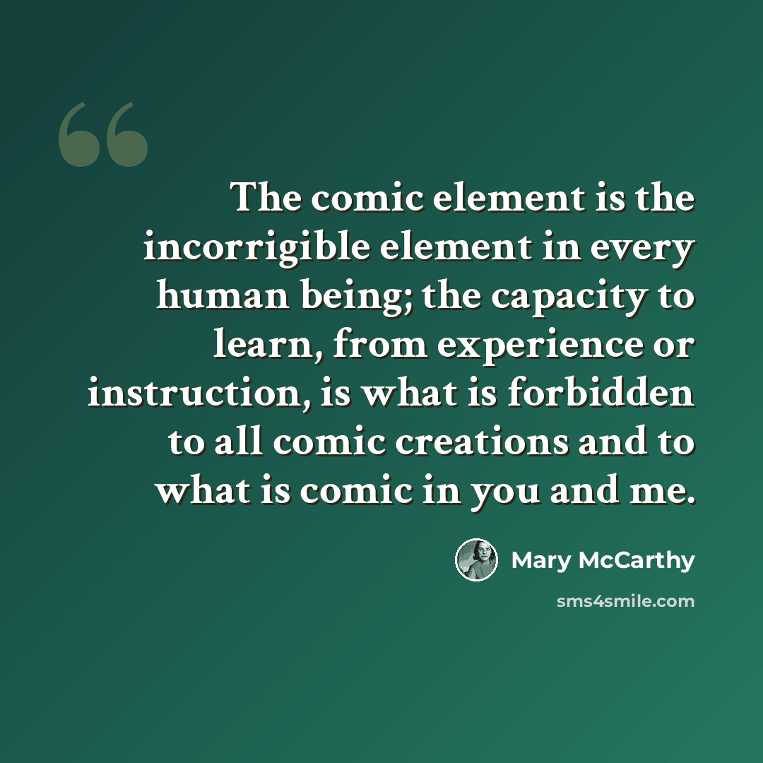 “The comic element is the incorrigible element in every human being; the capacity to learn, from experience or instruction, is what is forbidden to all comic creations and to what is comic in you and me.” quote by Mary McCarthy