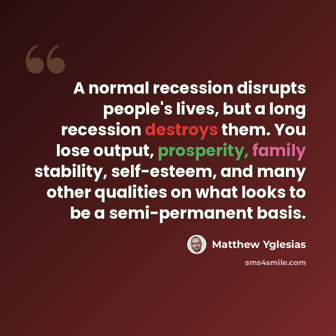“A normal recession disrupts people's lives, but a long recession destroys them. You lose output, prosperity, family stability, self-esteem, and many other qualities on what looks to be a semi-permanent basis.” quote by Matthew Yglesias