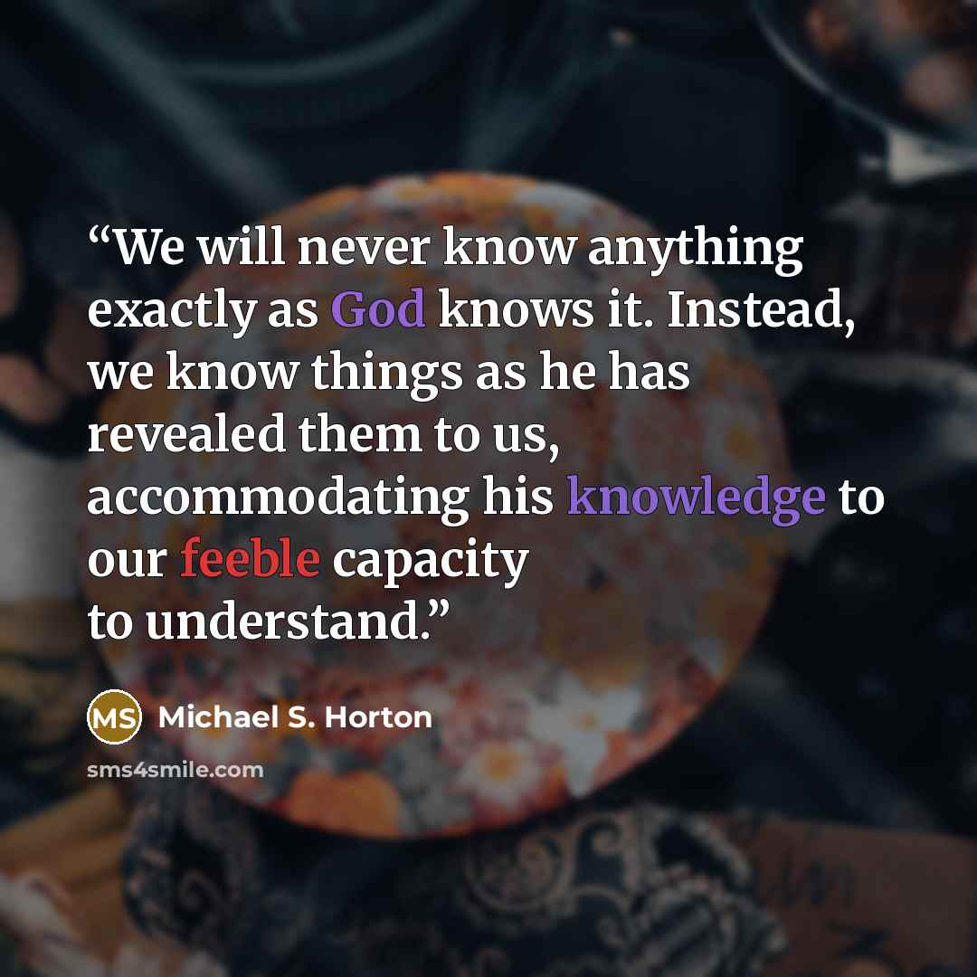 “We will never know anything exactly as God knows it. Instead, we know things as he has revealed them to us, accommodating his knowledge to our feeble capacity to understand.” quote by Michael S. Horton