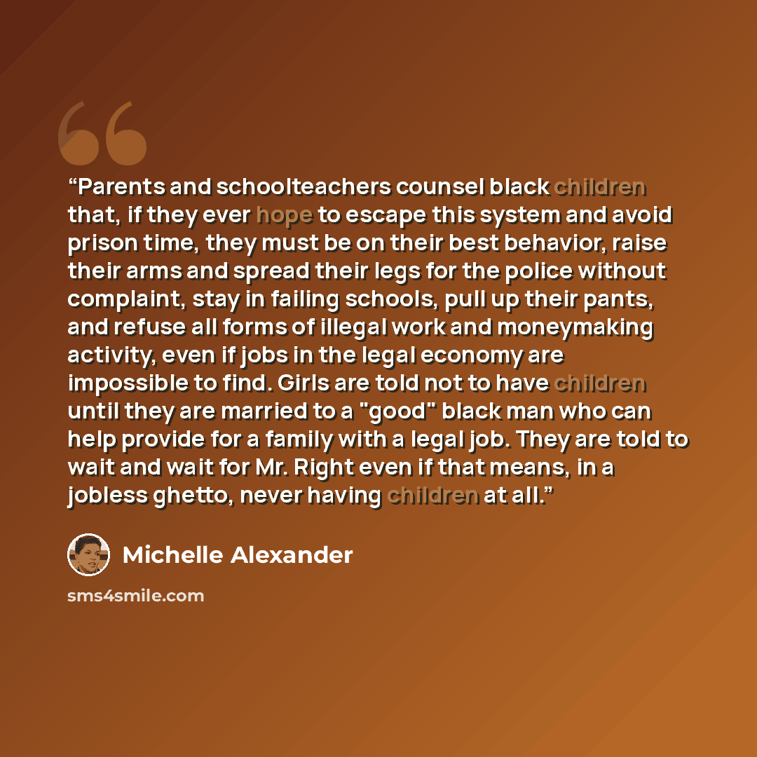 “Parents and schoolteachers counsel black children that, if they ever hope to escape this system and avoid prison time, they must be on their best behavior, raise their arms and spread their legs for the police without complaint, stay in failing schools, pull up their pants, and refuse all forms of…” quote by Michelle Alexander