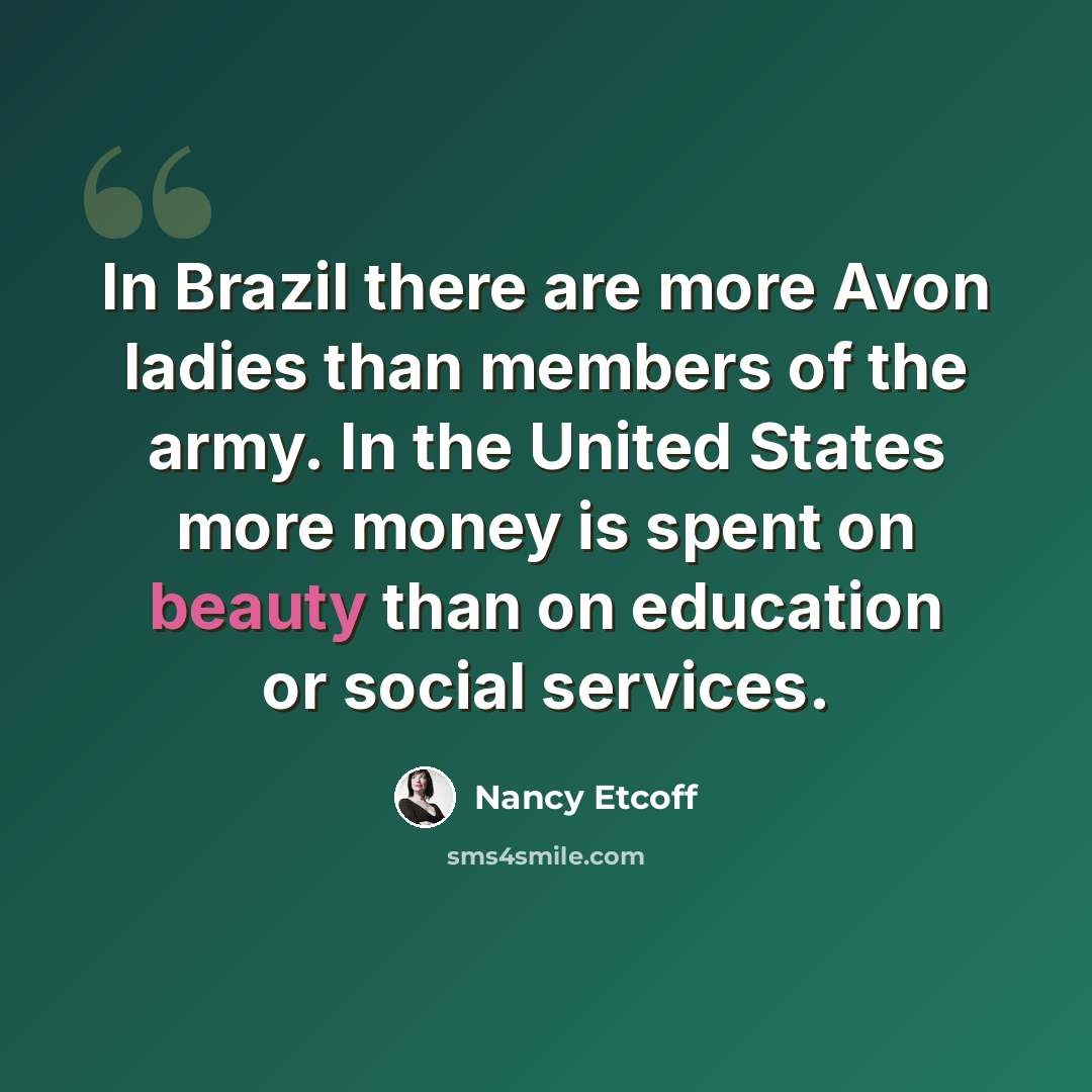 “In Brazil there are more Avon ladies than members of the army. In the United States more money is spent on beauty than on education or social services.” quote by Nancy Etcoff