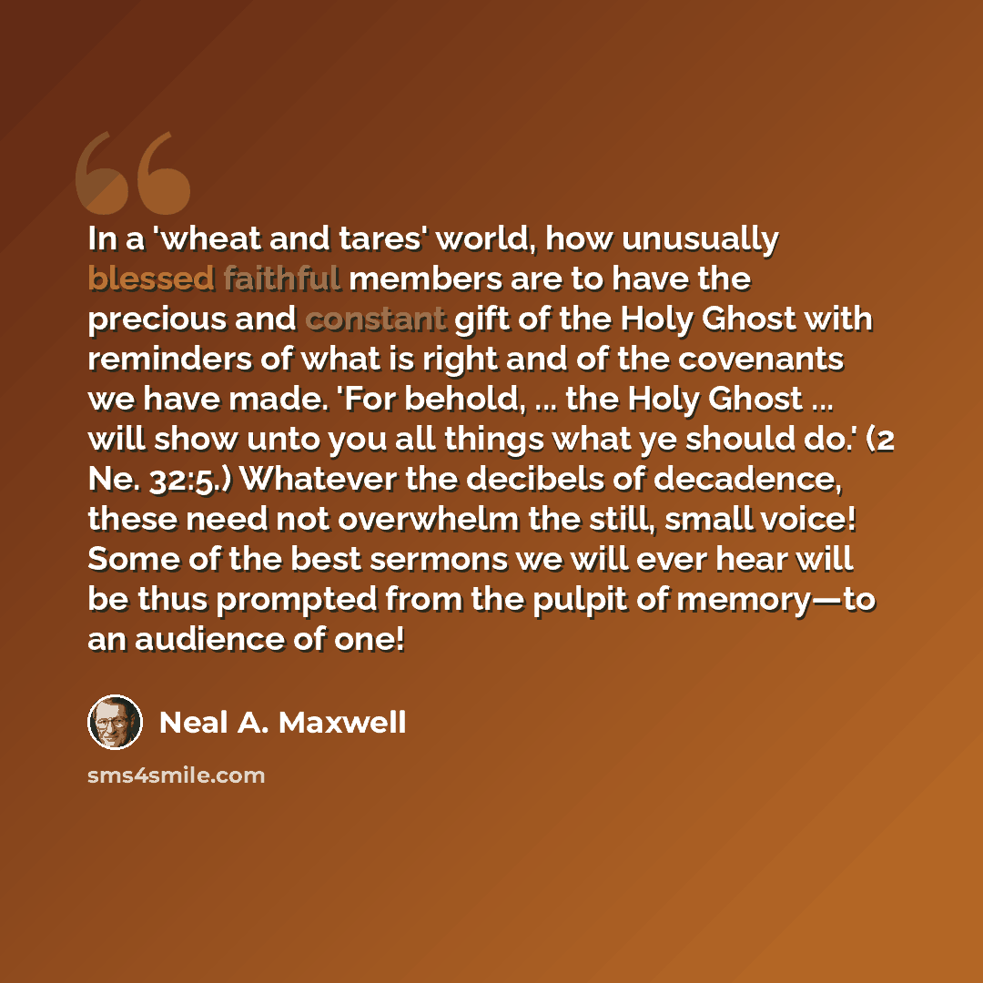 “In a 'wheat and tares' world, how unusually blessed faithful members are to have the precious and constant gift of the Holy Ghost with reminders of what is right and of the covenants we have made. 'For behold, ... the Holy Ghost ... will show unto you all things what ye should do.' (2 Ne. 32:5.)…” quote by Neal A. Maxwell