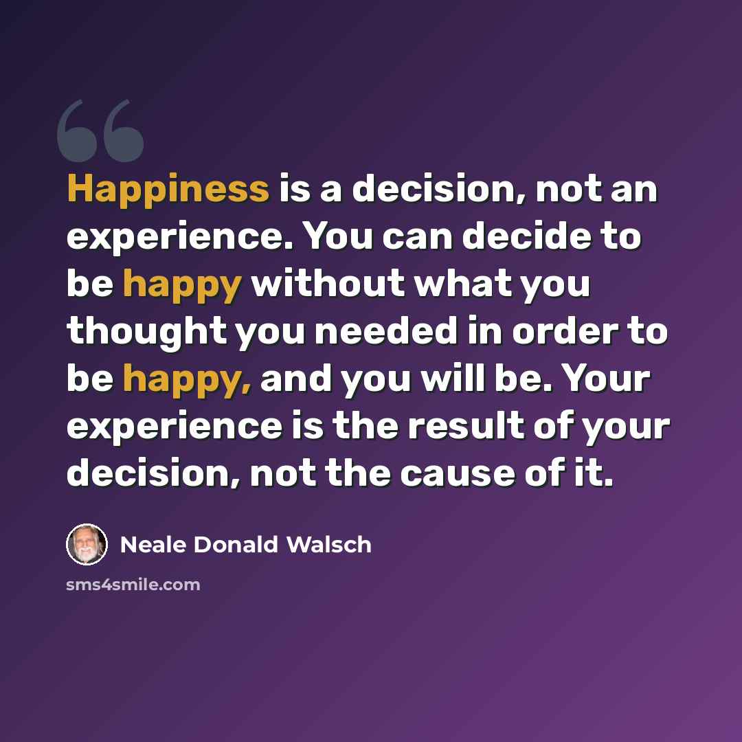 “Happiness is a decision, not an experience. You can decide to be happy without what you thought you needed in order to be happy, and you will be. Your experience is the result of your decision, not the cause of it.” quote by Neale Donald Walsch
