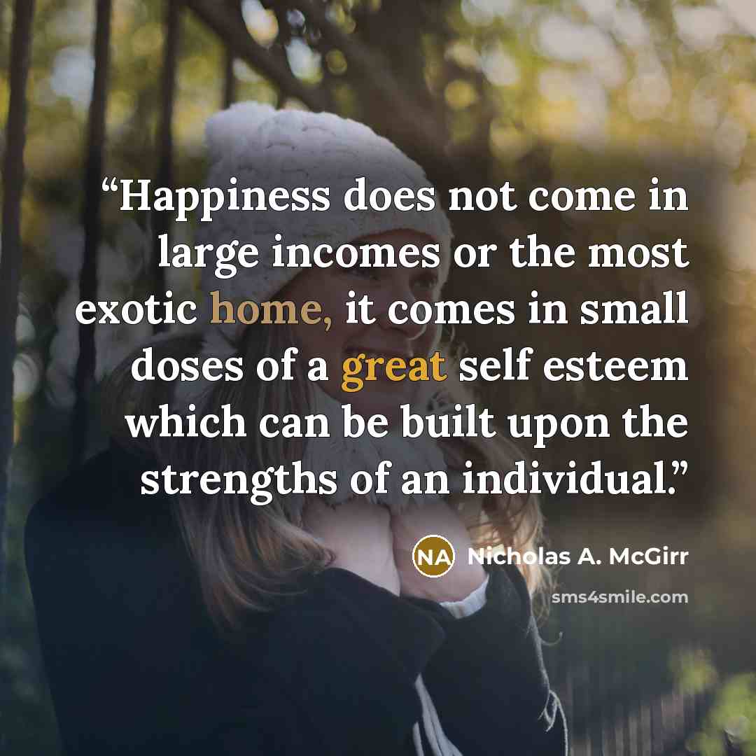 “Happiness does not come in large incomes or the most exotic home, it comes in small doses of a great self esteem which can be built upon the strengths of an individual.” quote by Nicholas A. McGirr