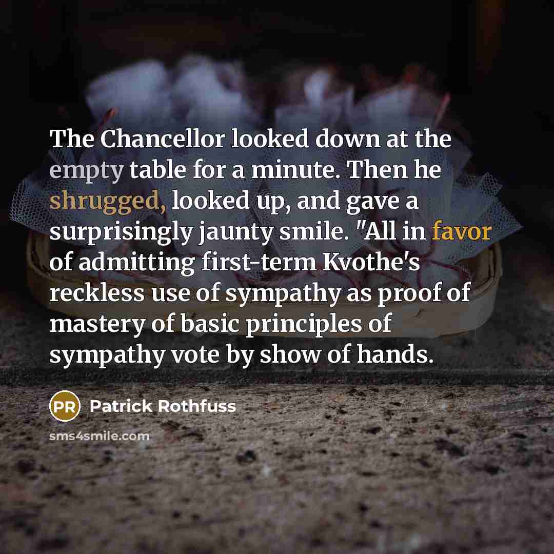 “The Chancellor looked down at the empty table for a minute. Then he shrugged, looked up, and gave a surprisingly jaunty smile. "All in favor of admitting first-term Kvothe's reckless use of sympathy as proof of mastery of basic principles of sympathy vote by show of hands.” quote by Patrick Rothfuss