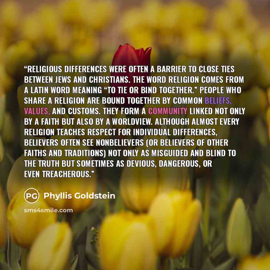 “Religious differences were often a barrier to close ties between Jews and Christians. The word religion comes from a Latin word meaning “to tie or bind together.” People who share a religion are bound together by common beliefs, values, and customs. They form a community linked not only by a faith…” quote by Phyllis Goldstein