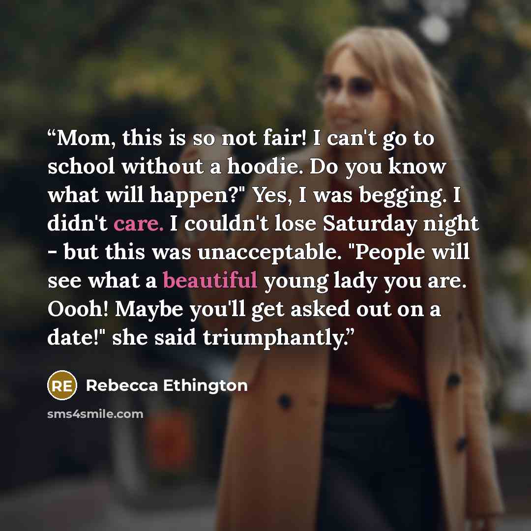 “Mom, this is so not fair! I can't go to school without a hoodie. Do you know what will happen?" Yes, I was begging. I didn't care. I couldn't lose Saturday night - but this was unacceptable. "People will see what a beautiful young lady you are. Oooh! Maybe you'll get asked out on a date!" she said…” quote by Rebecca Ethington