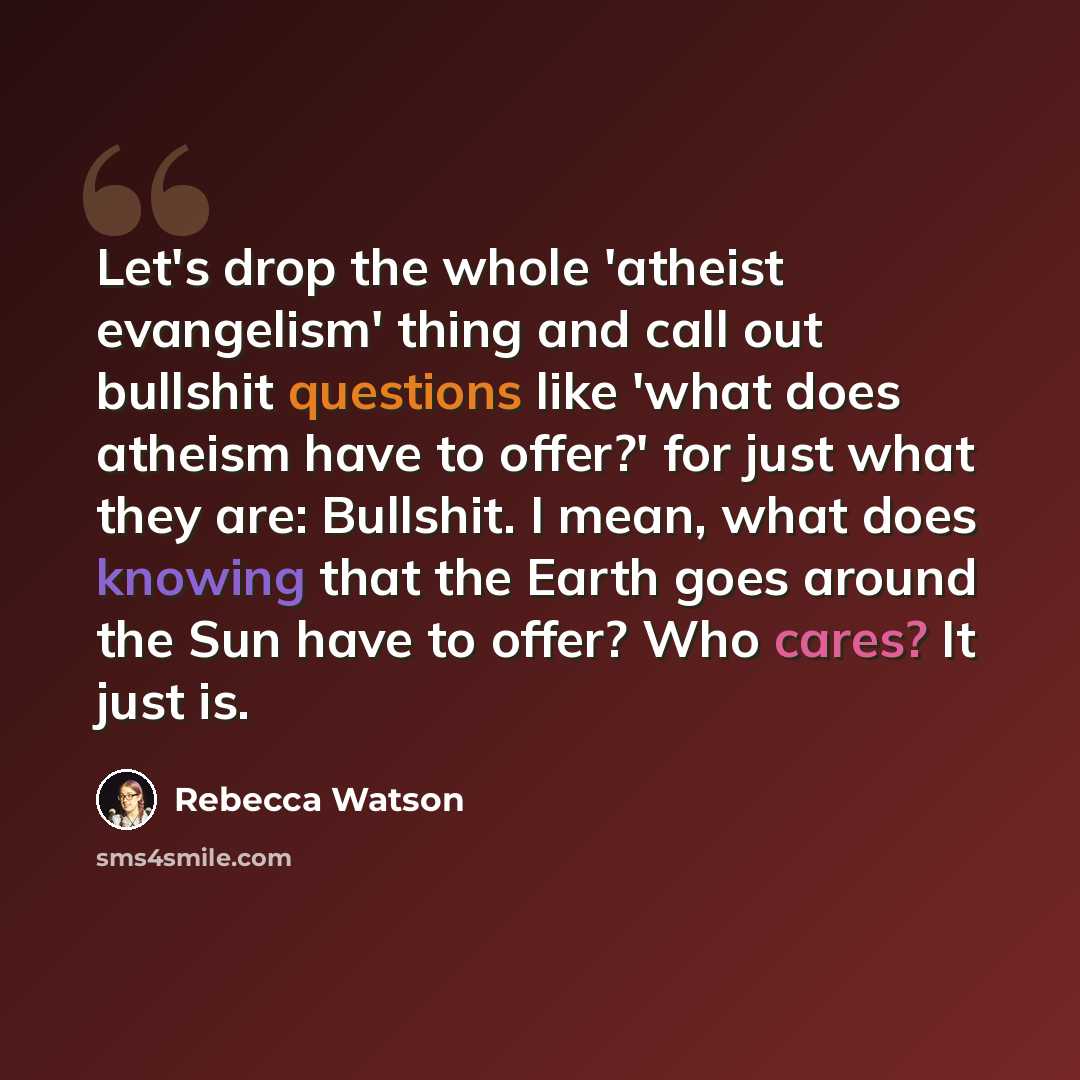 “Let's drop the whole 'atheist evangelism' thing and call out bullshit questions like 'what does atheism have to offer?' for just what they are: Bullshit. I mean, what does knowing that the Earth goes around the Sun have to offer? Who cares? It just is.” quote by Rebecca Watson