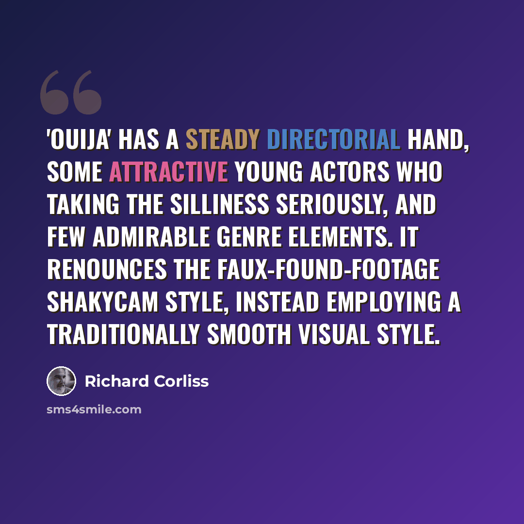 “'Ouija' has a steady directorial hand, some attractive young actors who taking the silliness seriously, and few admirable genre elements. It renounces the faux-found-footage ShakyCam style, instead employing a traditionally smooth visual style.” quote by Richard Corliss