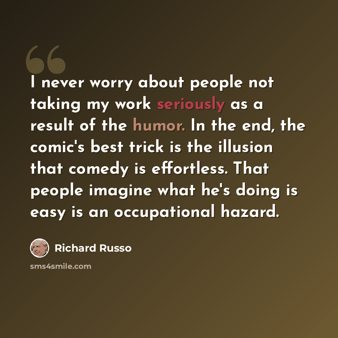 “I never worry about people not taking my work seriously as a result of the humor. In the end, the comic's best trick is the illusion that comedy is effortless. That people imagine what he's doing is easy is an occupational hazard.” quote by Richard Russo