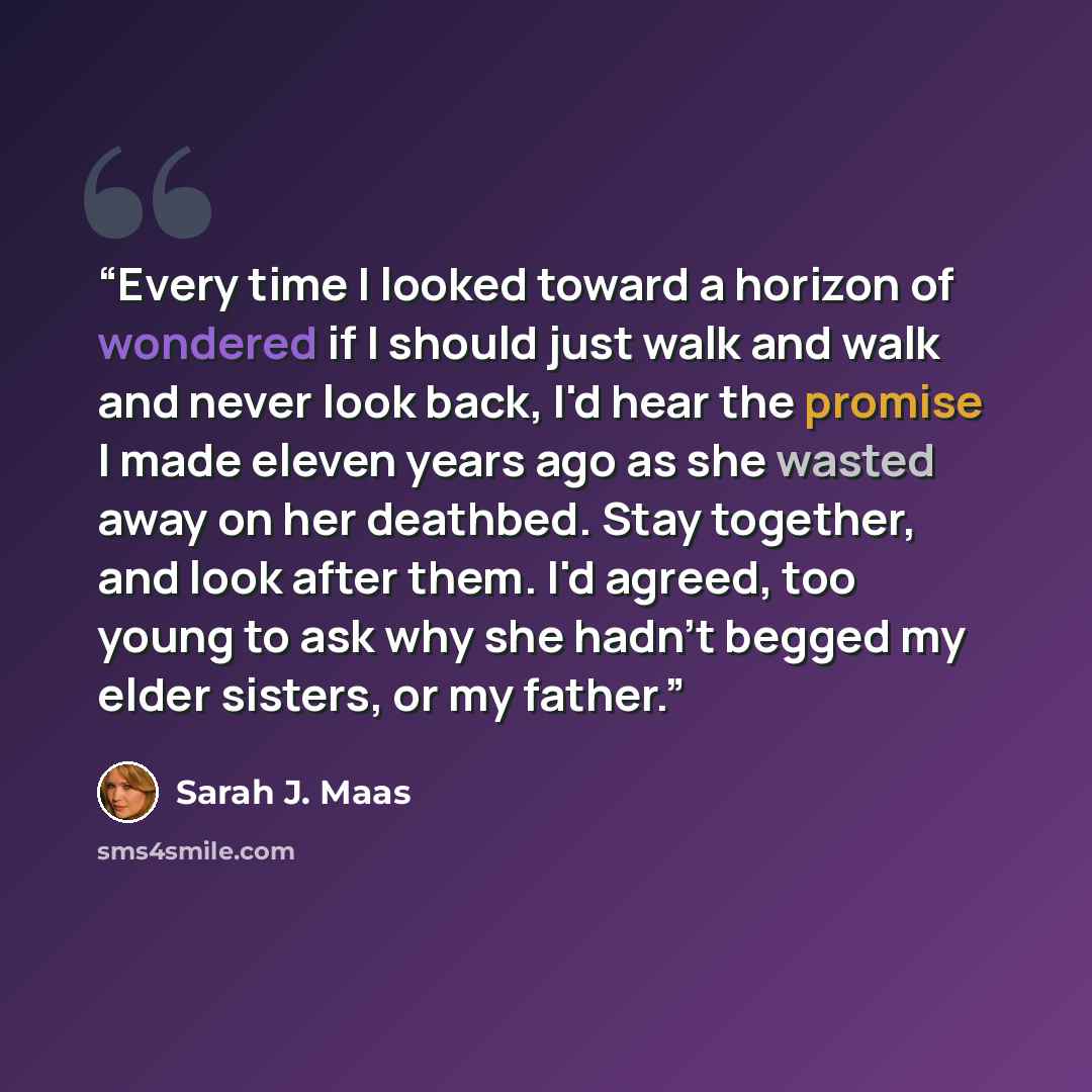 “Every time I looked toward a horizon of wondered if I should just walk and walk and never look back, I'd hear the promise I made eleven years ago as she wasted away on her deathbed. Stay together, and look after them. I'd agreed, too young to ask why she hadn't begged my elder sisters, or my father.” quote by Sarah J. Maas