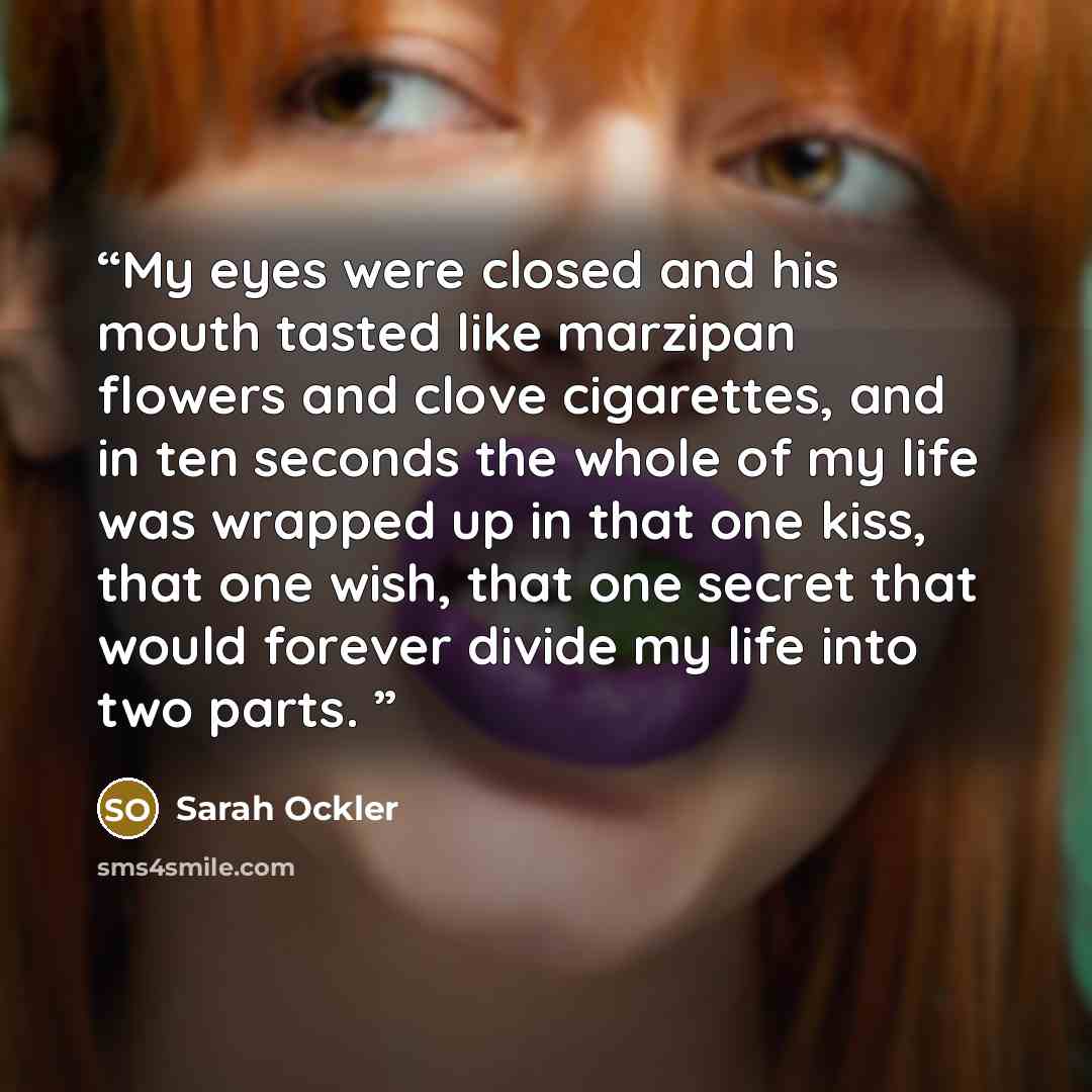 “My eyes were closed and his mouth tasted like marzipan flowers and clove cigarettes, and in ten seconds the whole of my life was wrapped up in that one kiss, that one wish, that one secret that would forever divide my life into two parts.” quote by Sarah Ockler