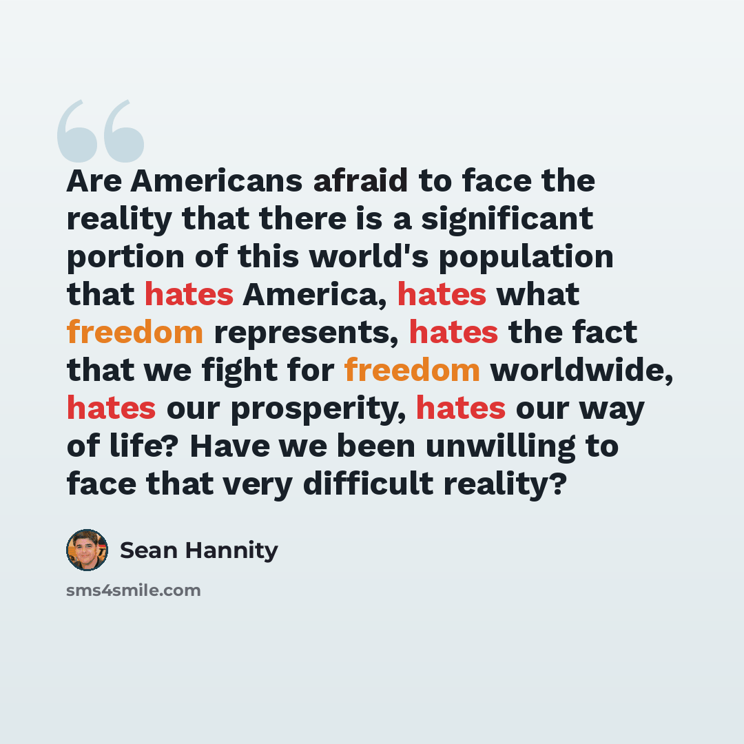 “Are Americans afraid to face the reality that there is a significant portion of this world's population that hates America, hates what freedom represents, hates the fact that we fight for freedom worldwide, hates our prosperity, hates our way of life? Have we been unwilling to face that very…” quote by Sean Hannity