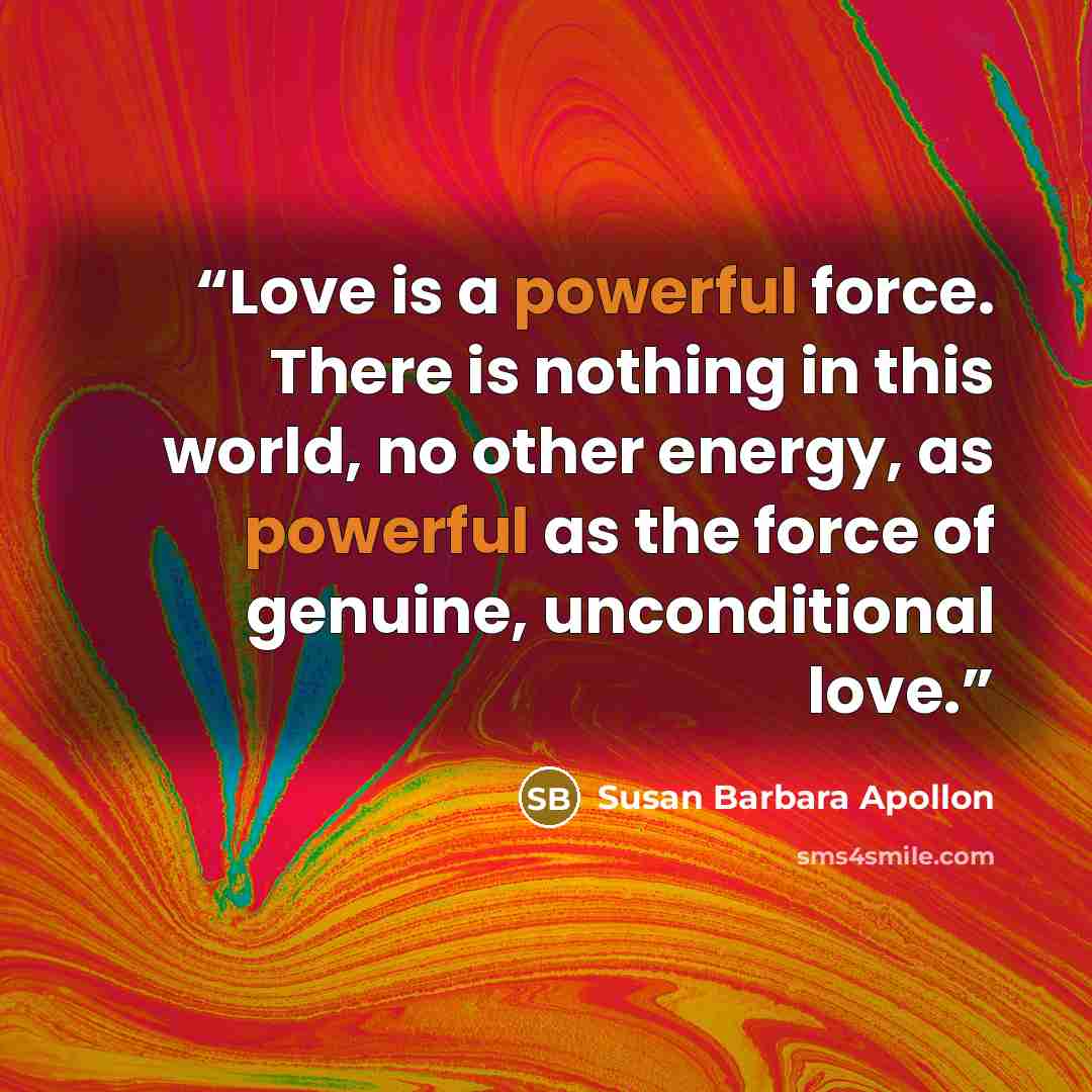 “Love is a powerful force. There is nothing in this world, no other energy, as powerful as the force of genuine, unconditional love.” quote by Susan Barbara Apollon