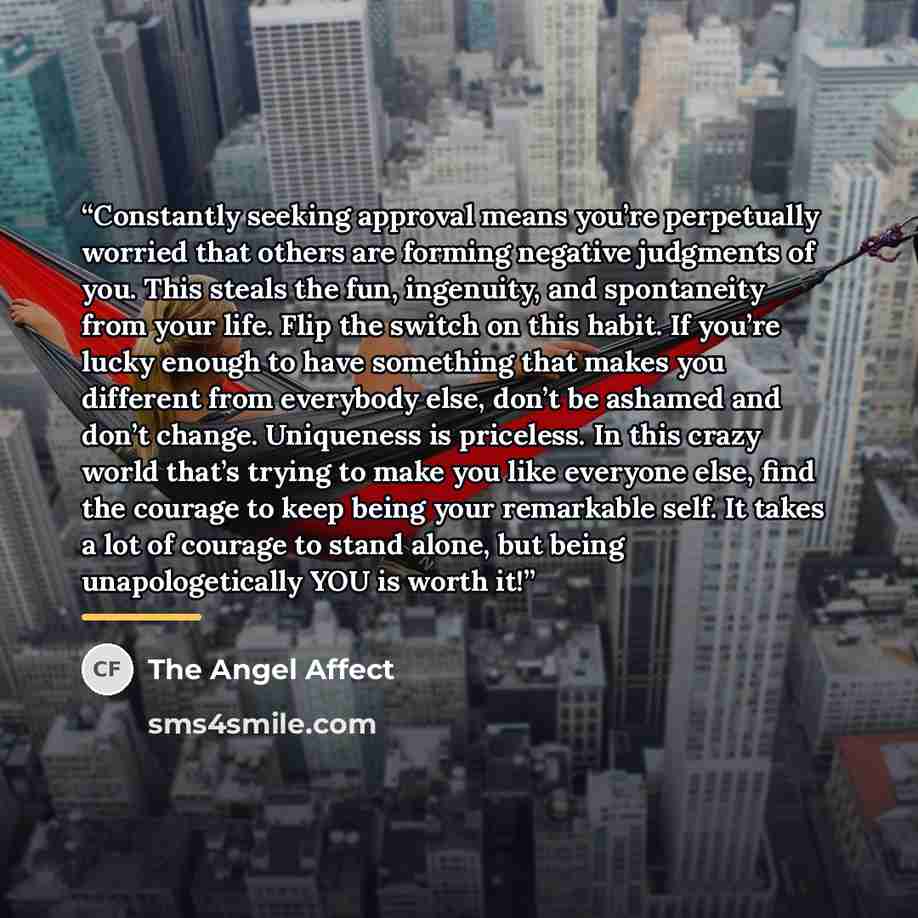 “Constantly seeking approval means you’re perpetually worried that others are forming negative judgments of you. This steals the fun, ingenuity, and spontaneity from your life. Flip the switch on this habit. If you’re lucky enough to have something that makes you different from everybody else…” quote by The Angel Affect
