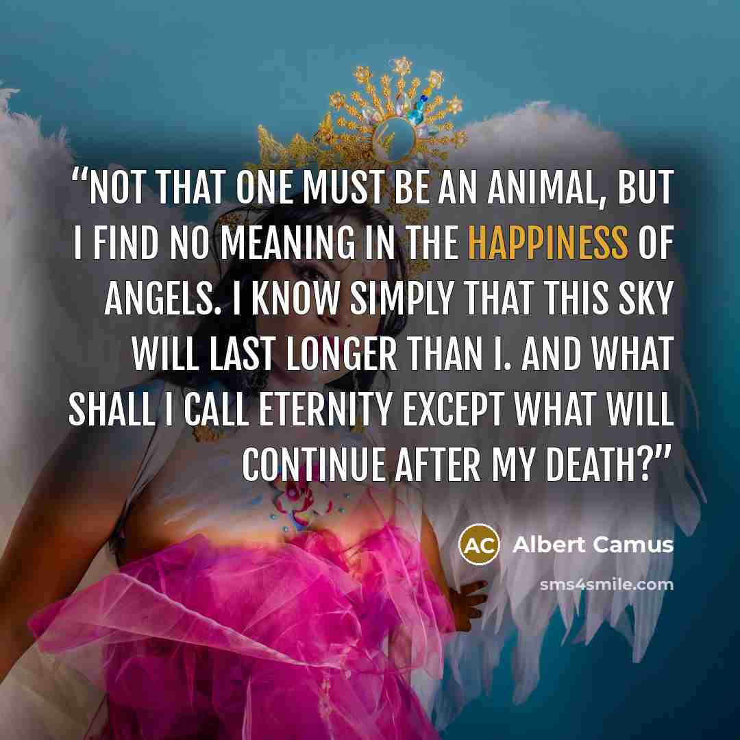 “Not that one must be an animal, but I find no meaning in the happiness of angels. I know simply that this sky will last longer than I. And what shall I call eternity except what will continue after my death?” quote by Albert Camus