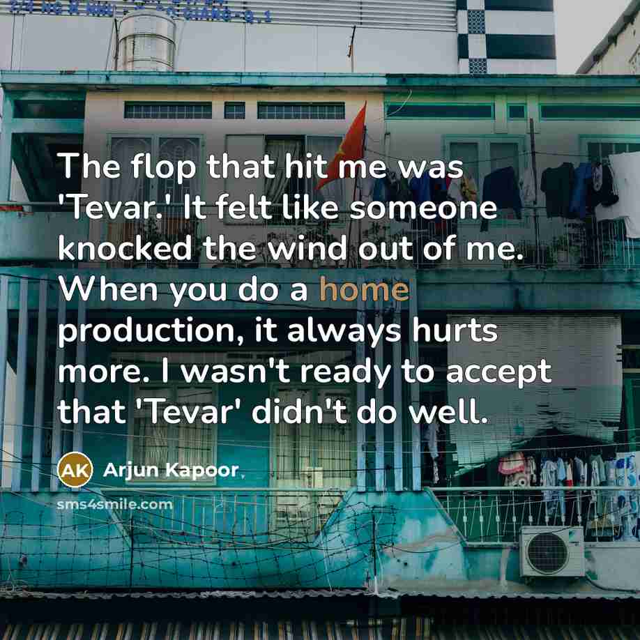 “The flop that hit me was 'Tevar.' It felt like someone knocked the wind out of me. When you do a home production, it always hurts more. I wasn't ready to accept that 'Tevar' didn't do well.” quote by Arjun Kapoor